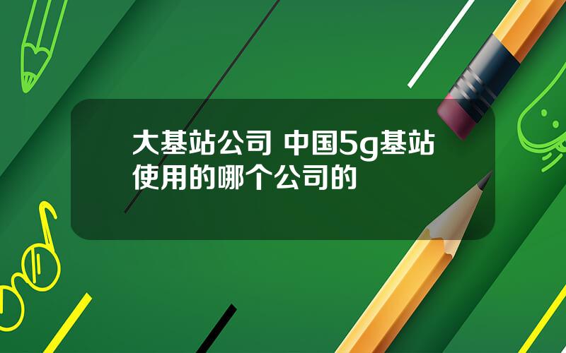 大基站公司 中国5g基站使用的哪个公司的